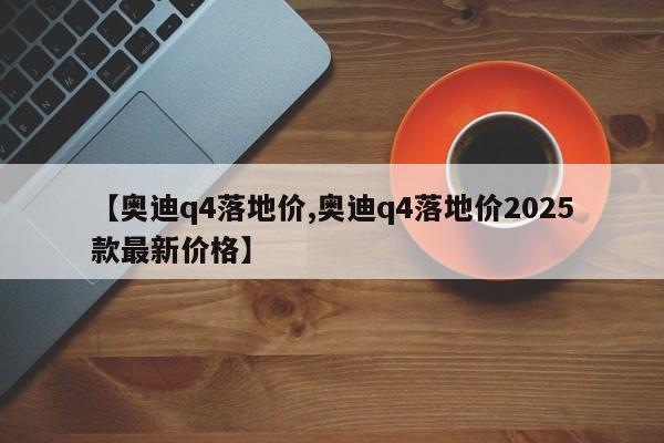 【奥迪q4落地价,奥迪q4落地价2025款最新价格】