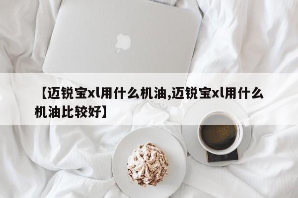 【迈锐宝xl用什么机油,迈锐宝xl用什么机油比较好】