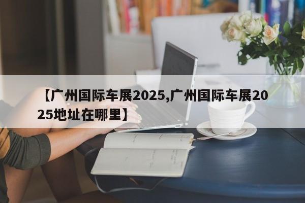 【广州国际车展2025,广州国际车展2025地址在哪里】