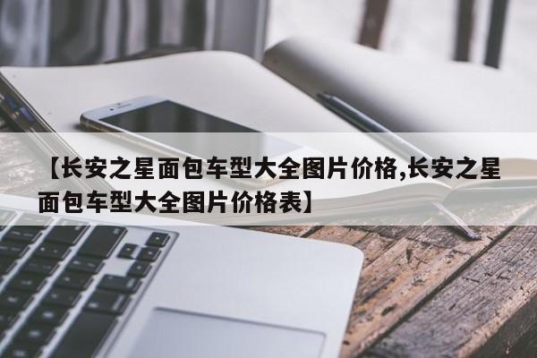【长安之星面包车型大全图片价格,长安之星面包车型大全图片价格表】