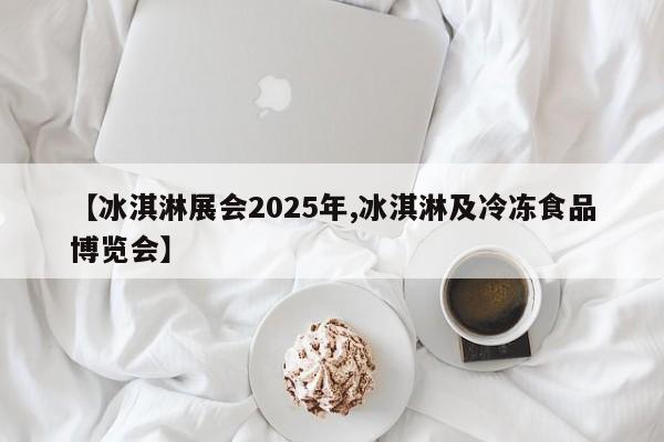 【冰淇淋展会2025年,冰淇淋及冷冻食品博览会】