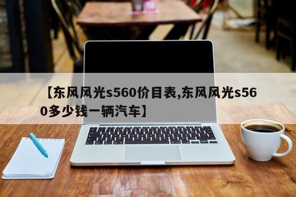【东风风光s560价目表,东风风光s560多少钱一辆汽车】