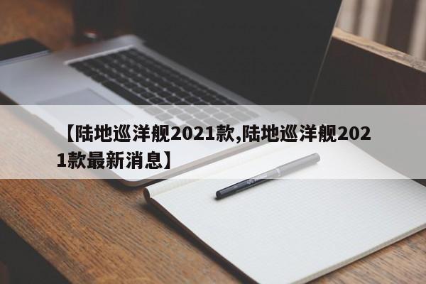 【陆地巡洋舰2021款,陆地巡洋舰2021款最新消息】