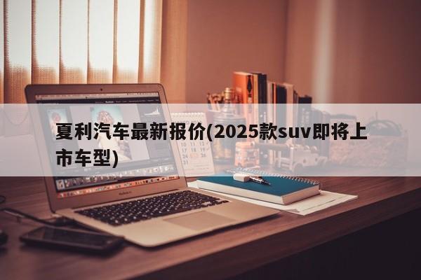 夏利汽车最新报价(2025款suv即将上市车型)