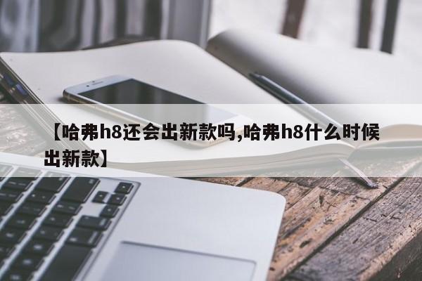 【哈弗h8还会出新款吗,哈弗h8什么时候出新款】