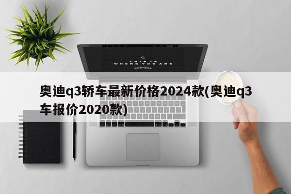 奥迪q3轿车最新价格2024款(奥迪q3车报价2020款)