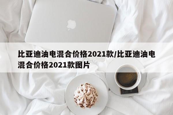 比亚迪油电混合价格2021款/比亚迪油电混合价格2021款图片