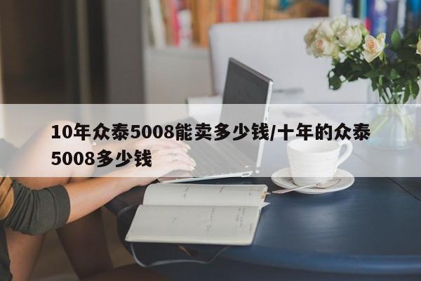 10年众泰5008能卖多少钱/十年的众泰5008多少钱