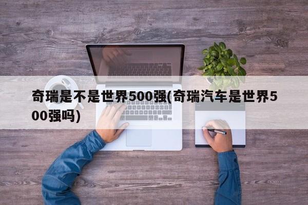 奇瑞是不是世界500强(奇瑞汽车是世界500强吗)