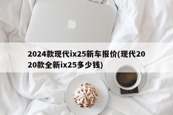2024款现代ix25新车报价(现代2020款全新ix25多少钱)