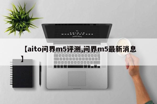 【aito问界m5评测,问界m5最新消息】