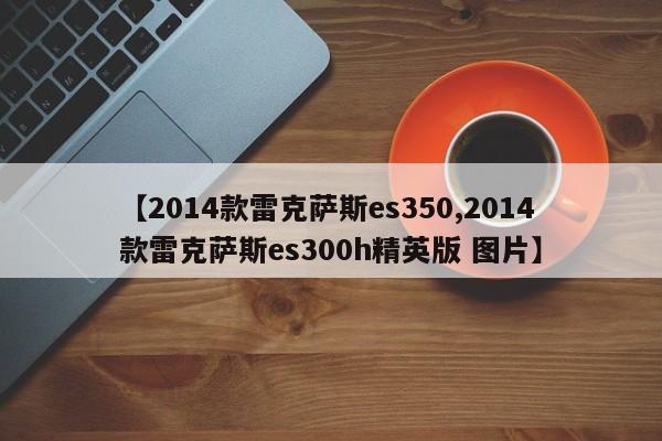 【2014款雷克萨斯es350,2014款雷克萨斯es300h精英版 图片】