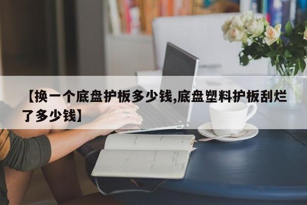 【换一个底盘护板多少钱,底盘塑料护板刮烂了多少钱】