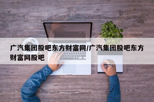 广汽集团股吧东方财富网/广汽集团股吧东方财富网股吧